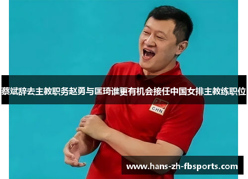 蔡斌辞去主教职务赵勇与匡琦谁更有机会接任中国女排主教练职位