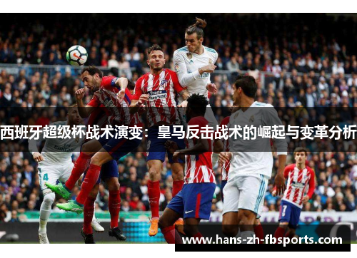 西班牙超级杯战术演变：皇马反击战术的崛起与变革分析