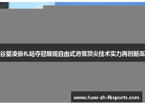 谷爱凌崇礼站夺冠展现自由式滑雪顶尖技术实力再创新高