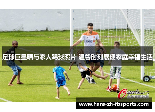 足球巨星晒与家人踢球照片 温馨时刻展现家庭幸福生活