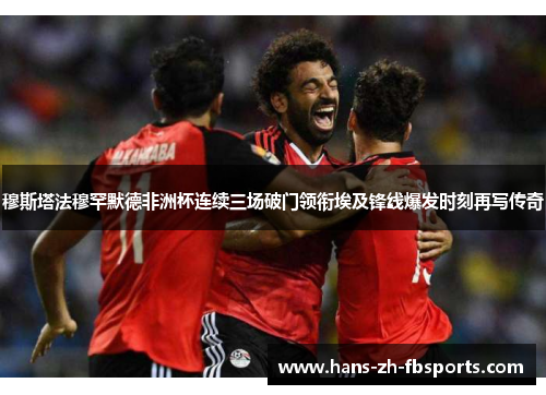 穆斯塔法穆罕默德非洲杯连续三场破门领衔埃及锋线爆发时刻再写传奇