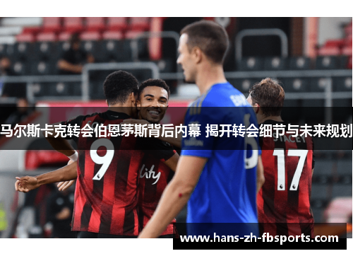 马尔斯卡克转会伯恩茅斯背后内幕 揭开转会细节与未来规划