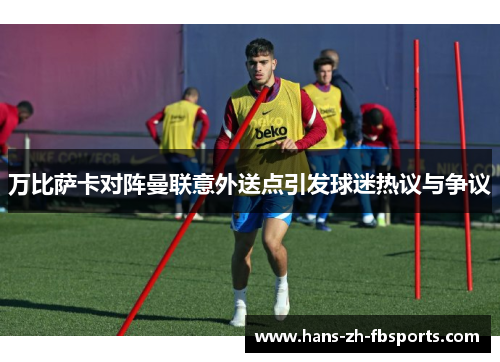 万比萨卡对阵曼联意外送点引发球迷热议与争议