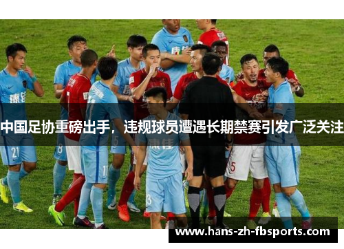 中国足协重磅出手，违规球员遭遇长期禁赛引发广泛关注